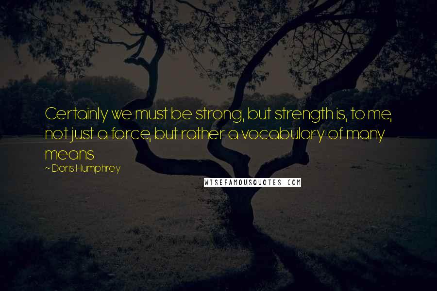 Doris Humphrey Quotes: Certainly we must be strong, but strength is, to me, not just a force, but rather a vocabulary of many means