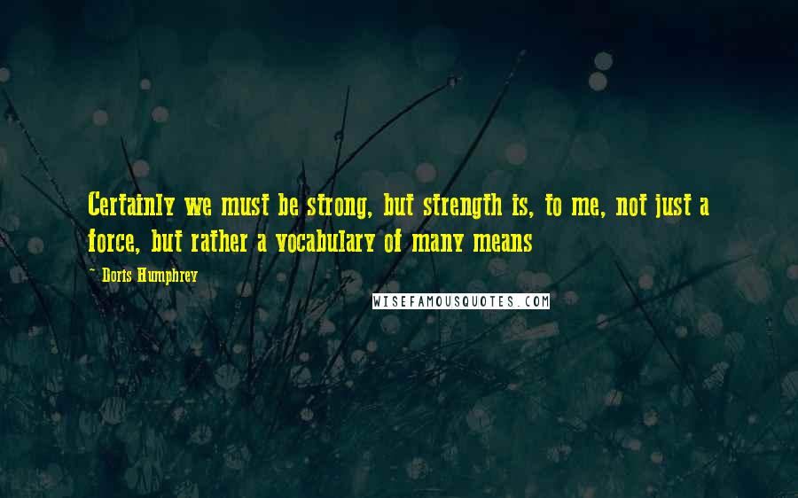 Doris Humphrey Quotes: Certainly we must be strong, but strength is, to me, not just a force, but rather a vocabulary of many means