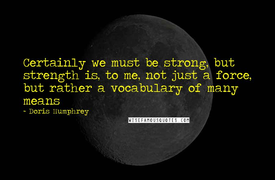 Doris Humphrey Quotes: Certainly we must be strong, but strength is, to me, not just a force, but rather a vocabulary of many means