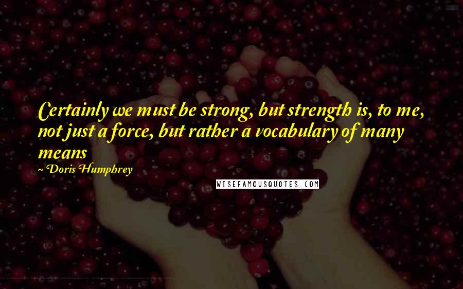 Doris Humphrey Quotes: Certainly we must be strong, but strength is, to me, not just a force, but rather a vocabulary of many means