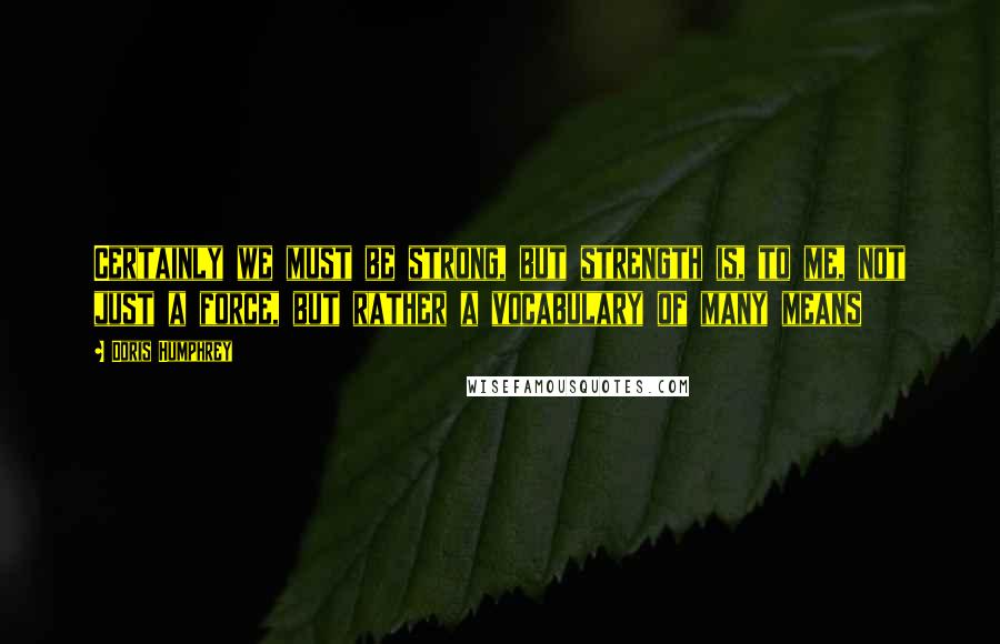 Doris Humphrey Quotes: Certainly we must be strong, but strength is, to me, not just a force, but rather a vocabulary of many means