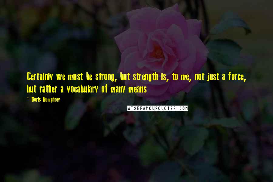 Doris Humphrey Quotes: Certainly we must be strong, but strength is, to me, not just a force, but rather a vocabulary of many means