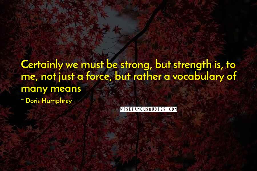 Doris Humphrey Quotes: Certainly we must be strong, but strength is, to me, not just a force, but rather a vocabulary of many means