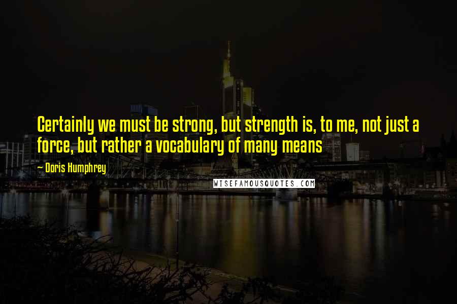 Doris Humphrey Quotes: Certainly we must be strong, but strength is, to me, not just a force, but rather a vocabulary of many means