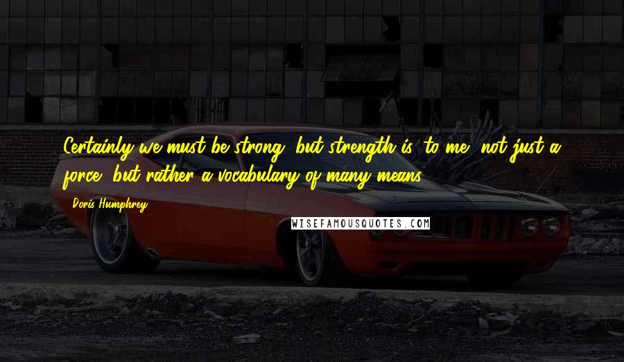 Doris Humphrey Quotes: Certainly we must be strong, but strength is, to me, not just a force, but rather a vocabulary of many means