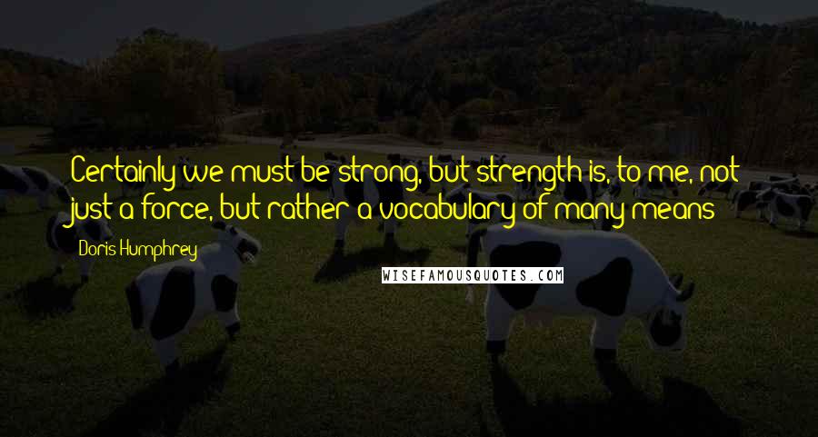 Doris Humphrey Quotes: Certainly we must be strong, but strength is, to me, not just a force, but rather a vocabulary of many means