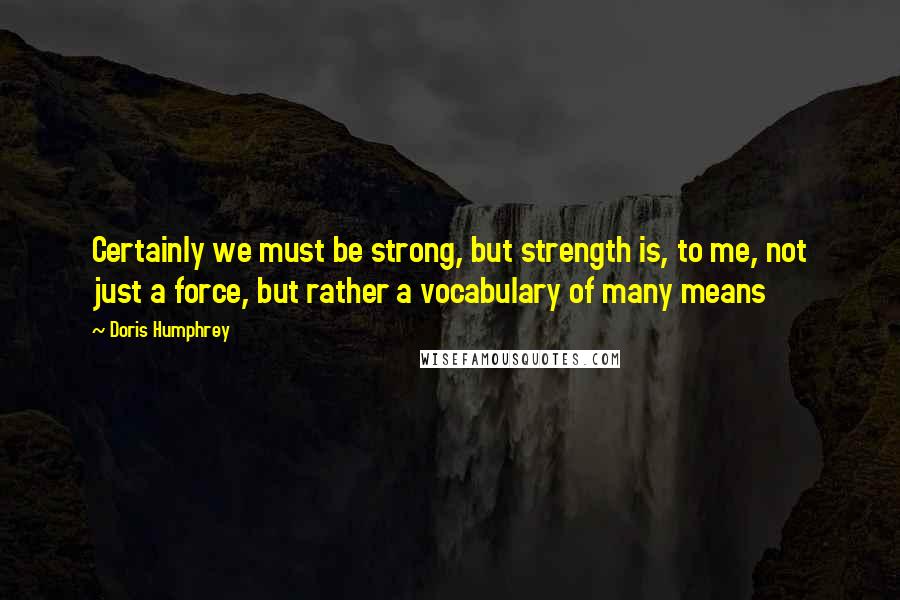 Doris Humphrey Quotes: Certainly we must be strong, but strength is, to me, not just a force, but rather a vocabulary of many means
