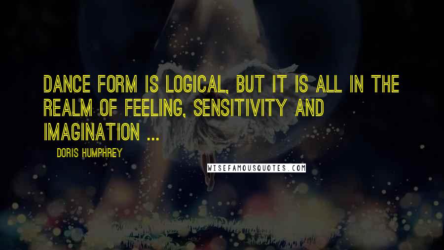 Doris Humphrey Quotes: Dance form is logical, but it is all in the realm of feeling, sensitivity and imagination ...