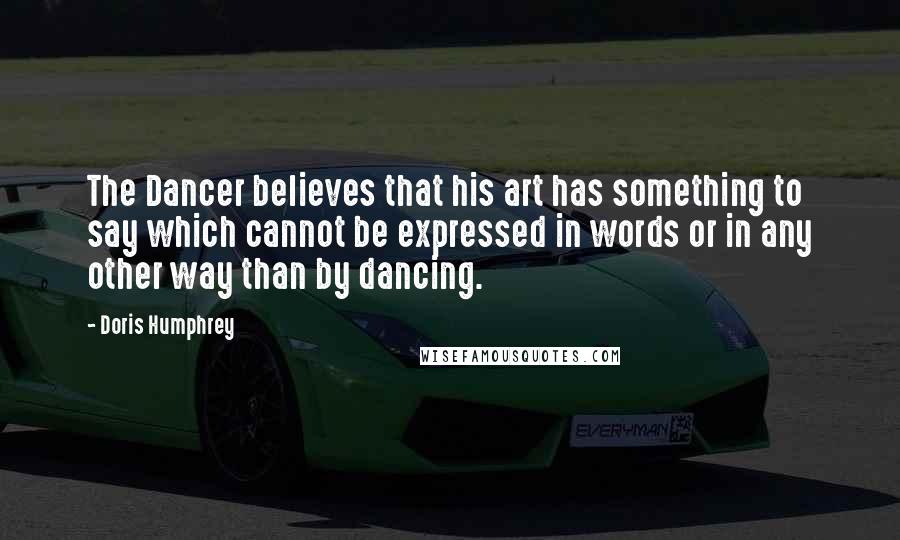 Doris Humphrey Quotes: The Dancer believes that his art has something to say which cannot be expressed in words or in any other way than by dancing.