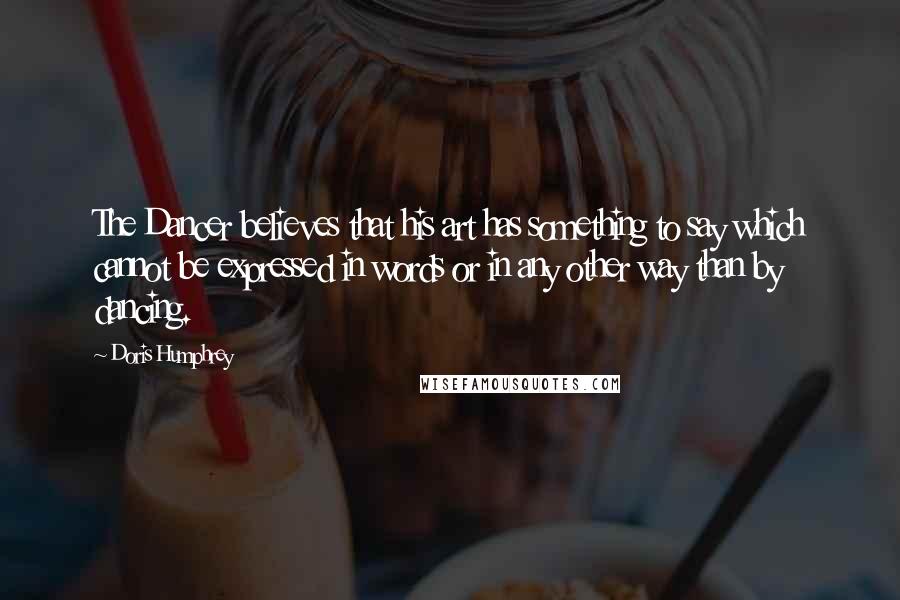 Doris Humphrey Quotes: The Dancer believes that his art has something to say which cannot be expressed in words or in any other way than by dancing.