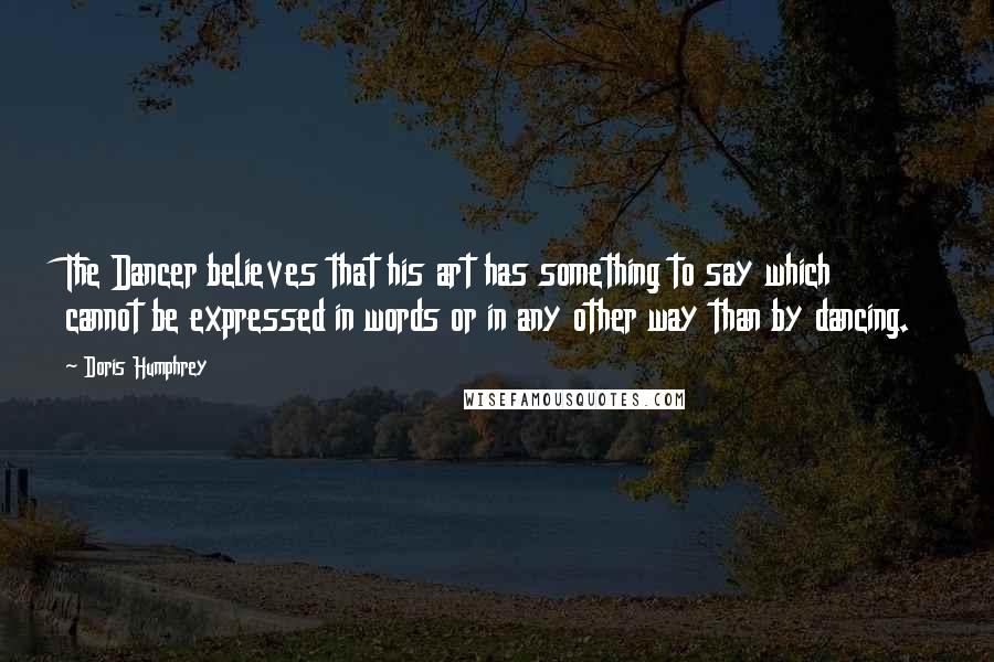 Doris Humphrey Quotes: The Dancer believes that his art has something to say which cannot be expressed in words or in any other way than by dancing.
