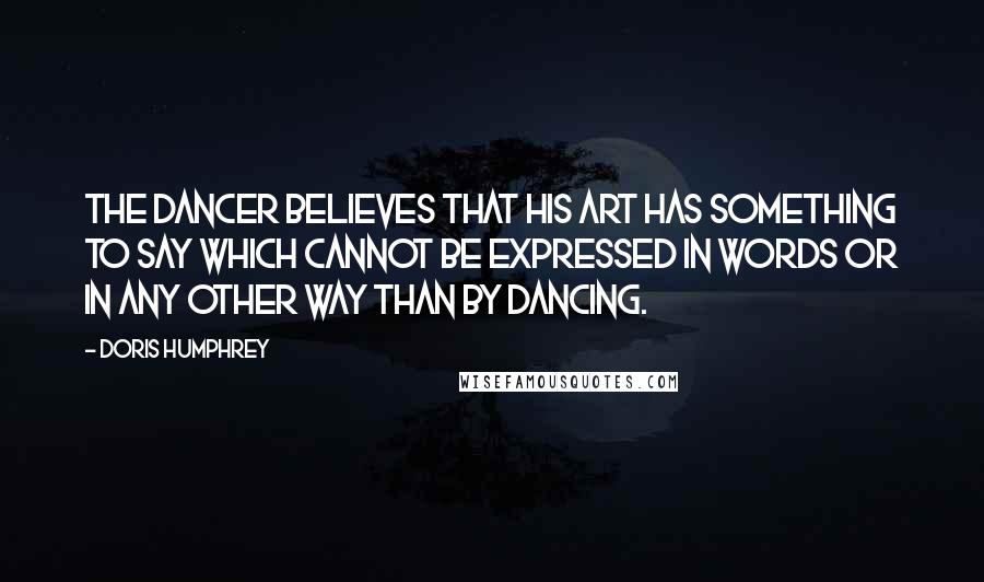 Doris Humphrey Quotes: The Dancer believes that his art has something to say which cannot be expressed in words or in any other way than by dancing.