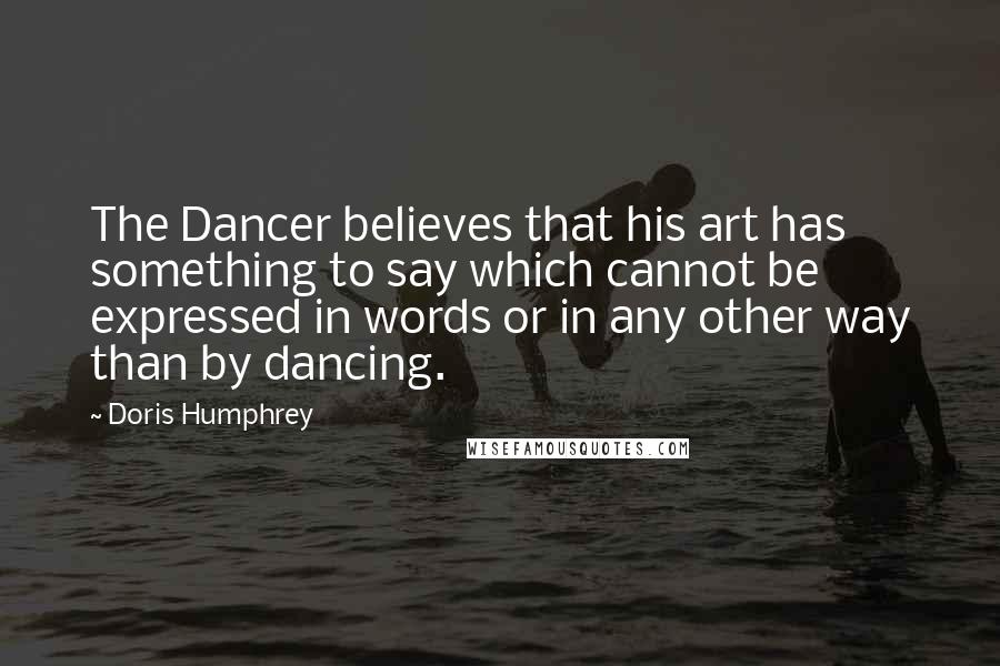 Doris Humphrey Quotes: The Dancer believes that his art has something to say which cannot be expressed in words or in any other way than by dancing.