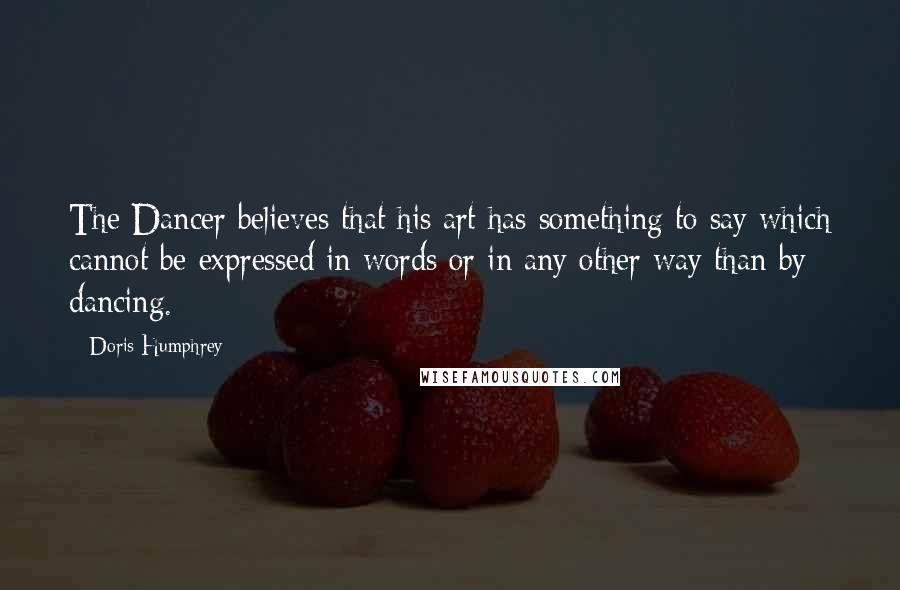 Doris Humphrey Quotes: The Dancer believes that his art has something to say which cannot be expressed in words or in any other way than by dancing.