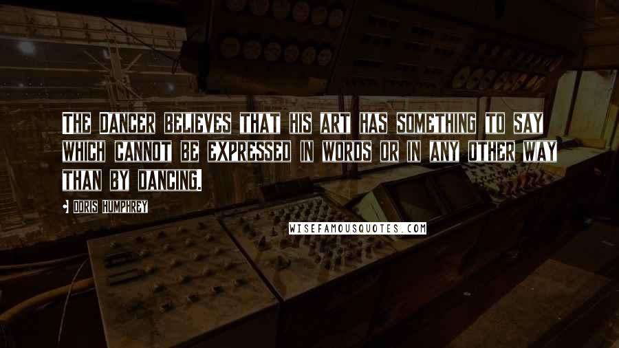 Doris Humphrey Quotes: The Dancer believes that his art has something to say which cannot be expressed in words or in any other way than by dancing.