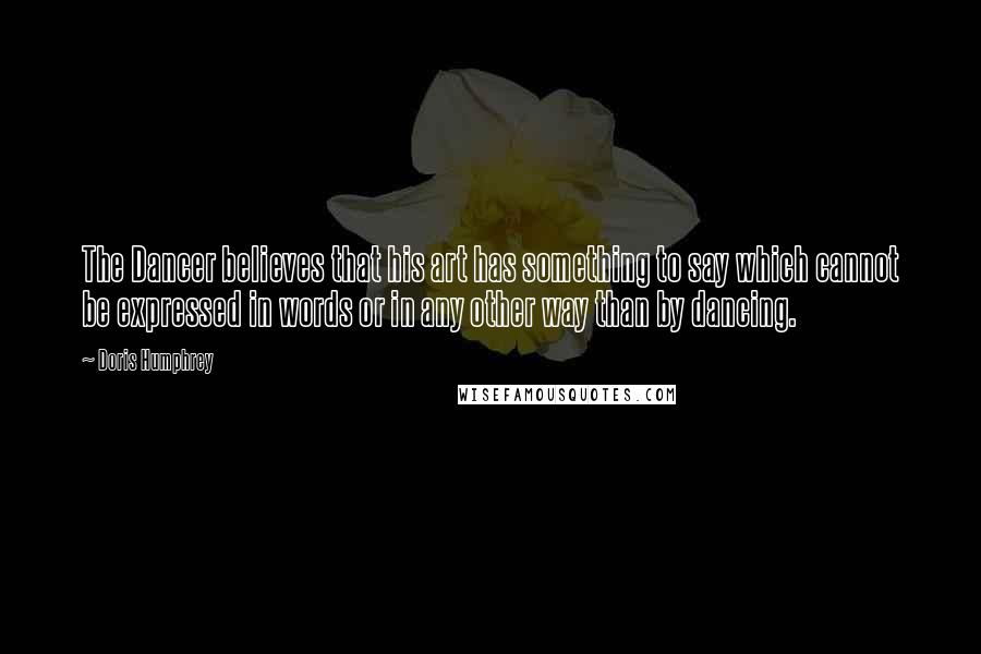 Doris Humphrey Quotes: The Dancer believes that his art has something to say which cannot be expressed in words or in any other way than by dancing.