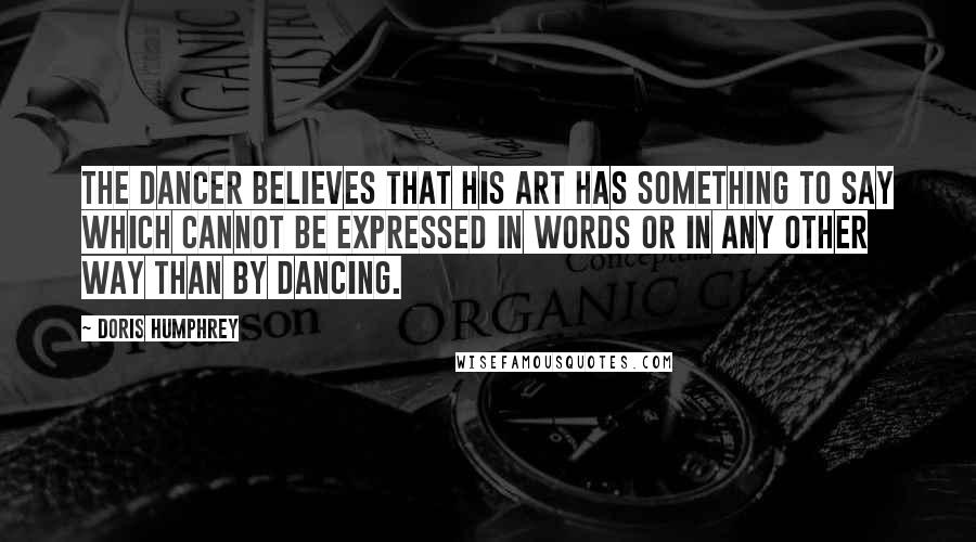 Doris Humphrey Quotes: The Dancer believes that his art has something to say which cannot be expressed in words or in any other way than by dancing.