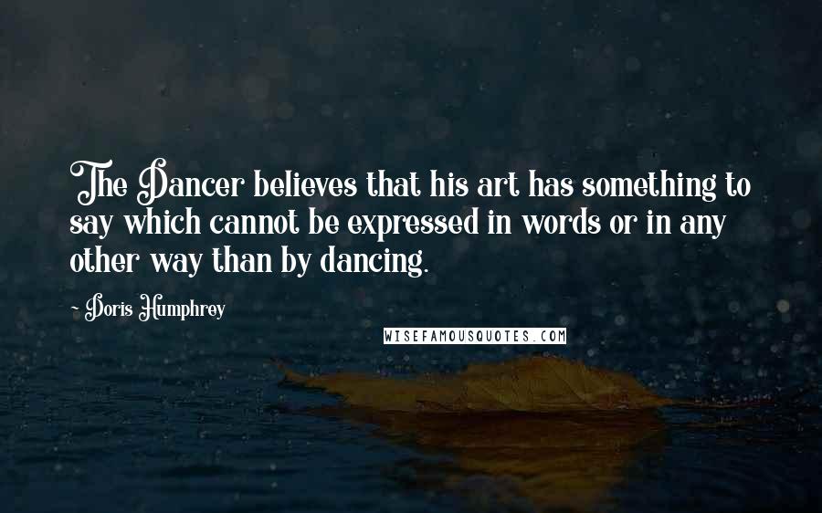 Doris Humphrey Quotes: The Dancer believes that his art has something to say which cannot be expressed in words or in any other way than by dancing.