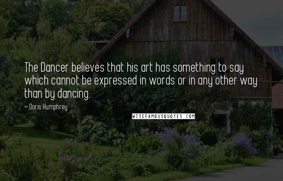 Doris Humphrey Quotes: The Dancer believes that his art has something to say which cannot be expressed in words or in any other way than by dancing.