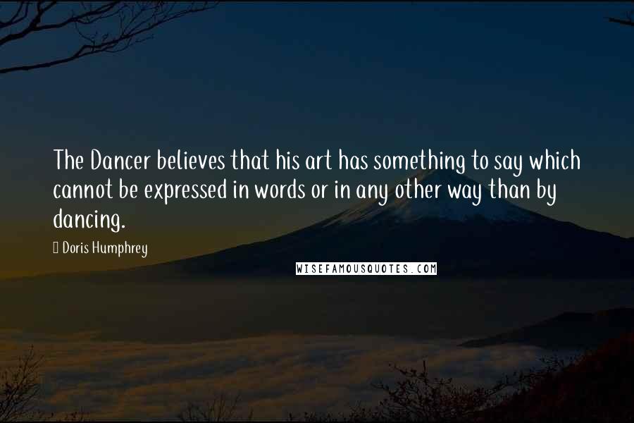 Doris Humphrey Quotes: The Dancer believes that his art has something to say which cannot be expressed in words or in any other way than by dancing.