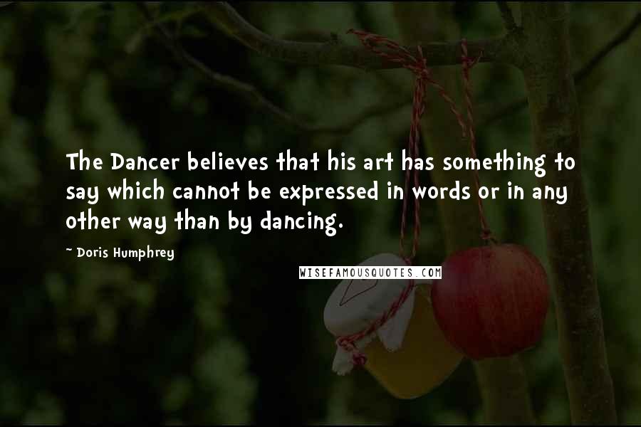 Doris Humphrey Quotes: The Dancer believes that his art has something to say which cannot be expressed in words or in any other way than by dancing.