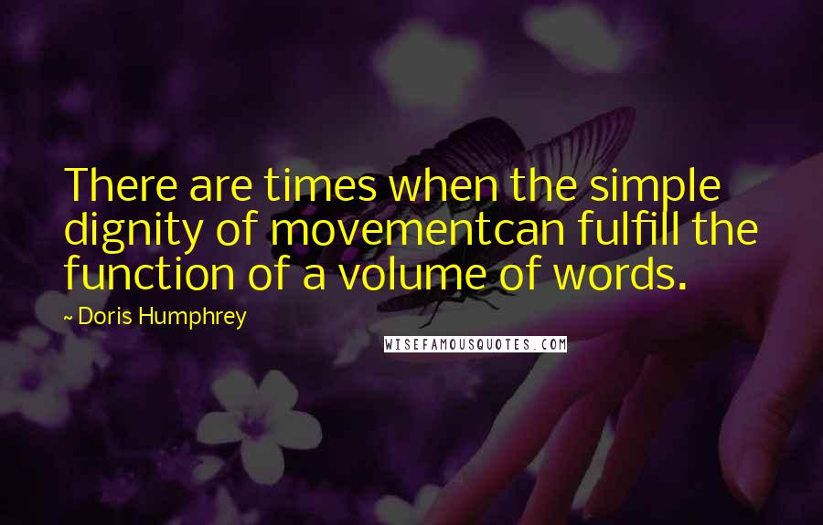 Doris Humphrey Quotes: There are times when the simple dignity of movementcan fulfill the function of a volume of words.