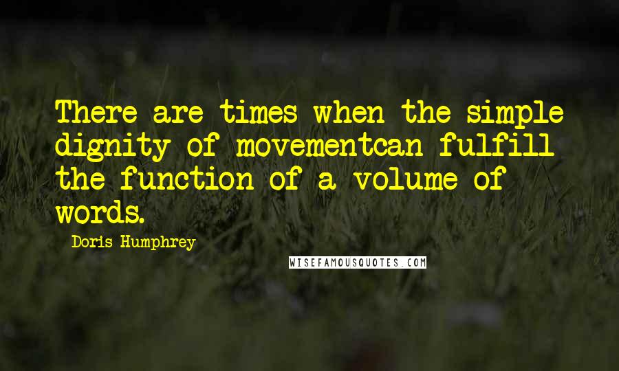 Doris Humphrey Quotes: There are times when the simple dignity of movementcan fulfill the function of a volume of words.