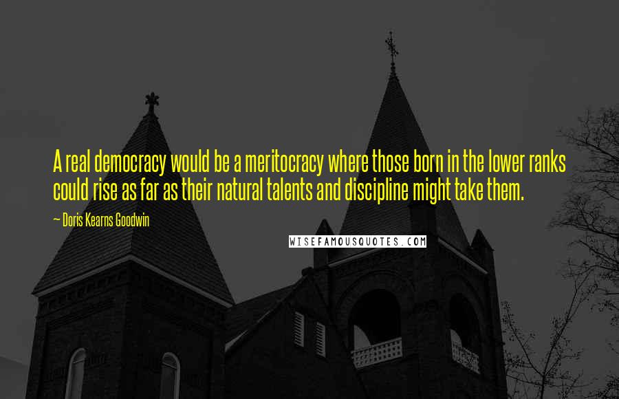 Doris Kearns Goodwin Quotes: A real democracy would be a meritocracy where those born in the lower ranks could rise as far as their natural talents and discipline might take them.