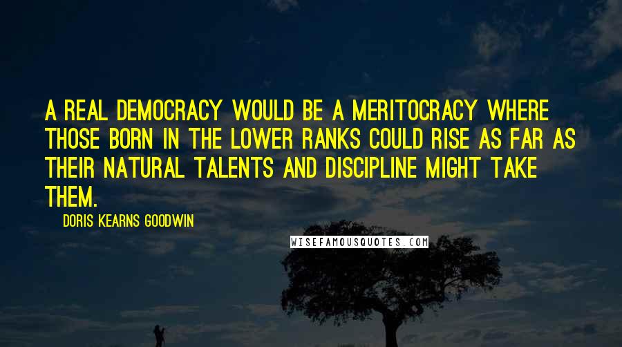 Doris Kearns Goodwin Quotes: A real democracy would be a meritocracy where those born in the lower ranks could rise as far as their natural talents and discipline might take them.