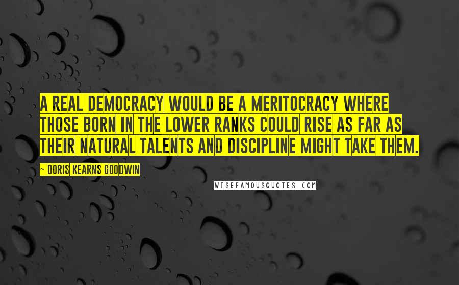 Doris Kearns Goodwin Quotes: A real democracy would be a meritocracy where those born in the lower ranks could rise as far as their natural talents and discipline might take them.