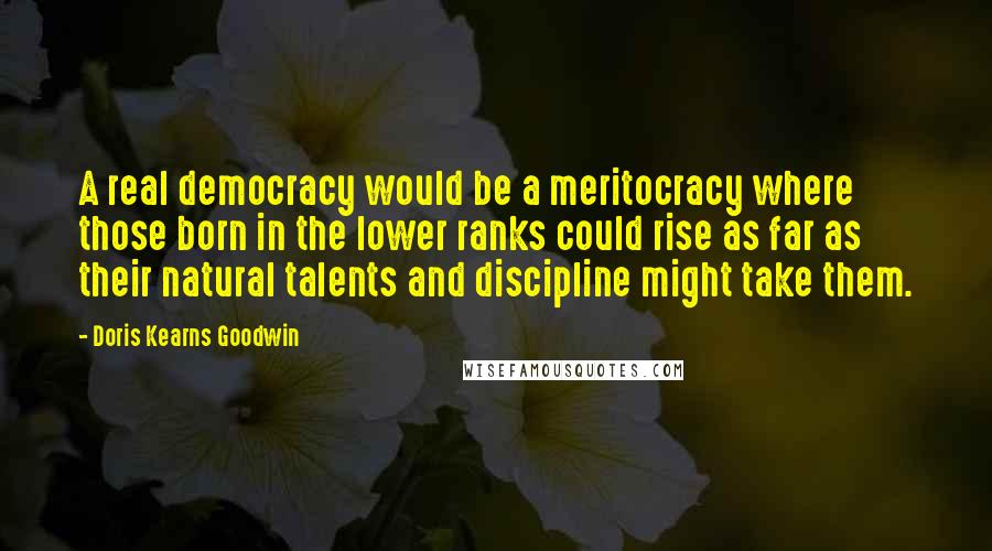 Doris Kearns Goodwin Quotes: A real democracy would be a meritocracy where those born in the lower ranks could rise as far as their natural talents and discipline might take them.