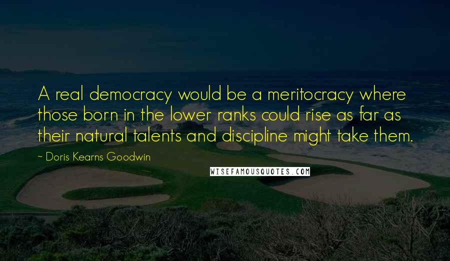 Doris Kearns Goodwin Quotes: A real democracy would be a meritocracy where those born in the lower ranks could rise as far as their natural talents and discipline might take them.