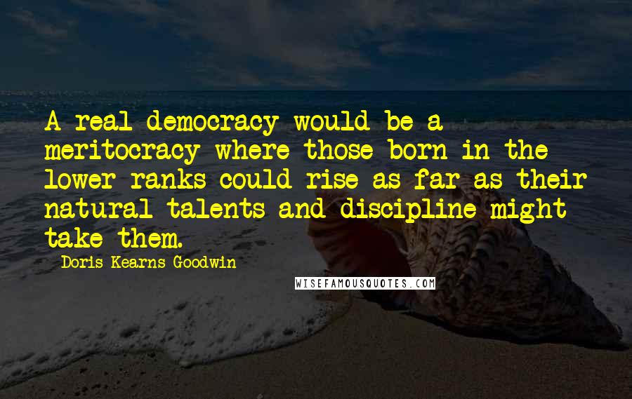 Doris Kearns Goodwin Quotes: A real democracy would be a meritocracy where those born in the lower ranks could rise as far as their natural talents and discipline might take them.