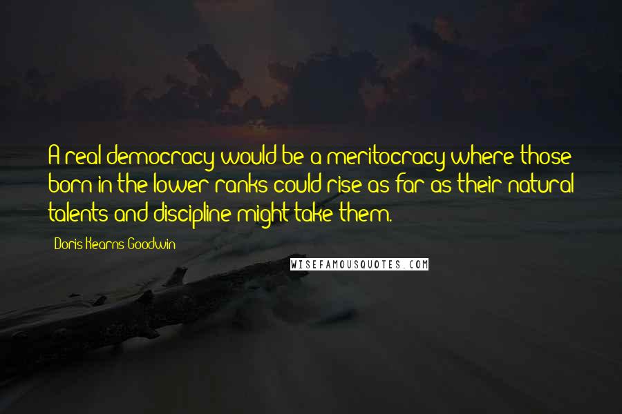Doris Kearns Goodwin Quotes: A real democracy would be a meritocracy where those born in the lower ranks could rise as far as their natural talents and discipline might take them.