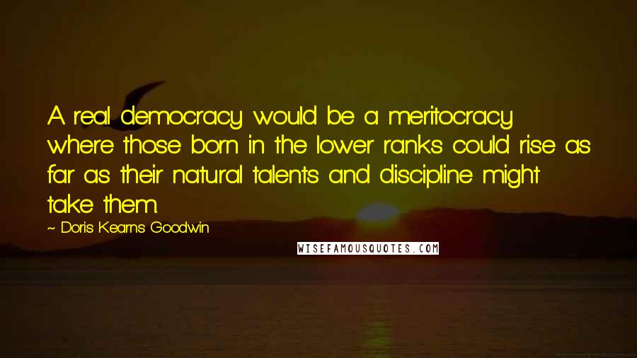 Doris Kearns Goodwin Quotes: A real democracy would be a meritocracy where those born in the lower ranks could rise as far as their natural talents and discipline might take them.