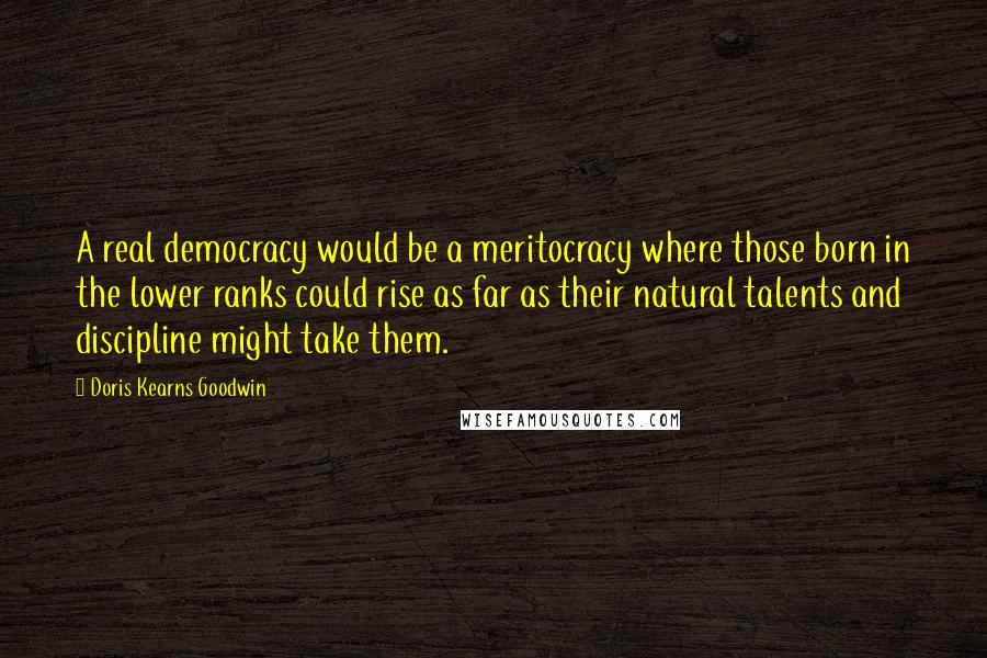 Doris Kearns Goodwin Quotes: A real democracy would be a meritocracy where those born in the lower ranks could rise as far as their natural talents and discipline might take them.