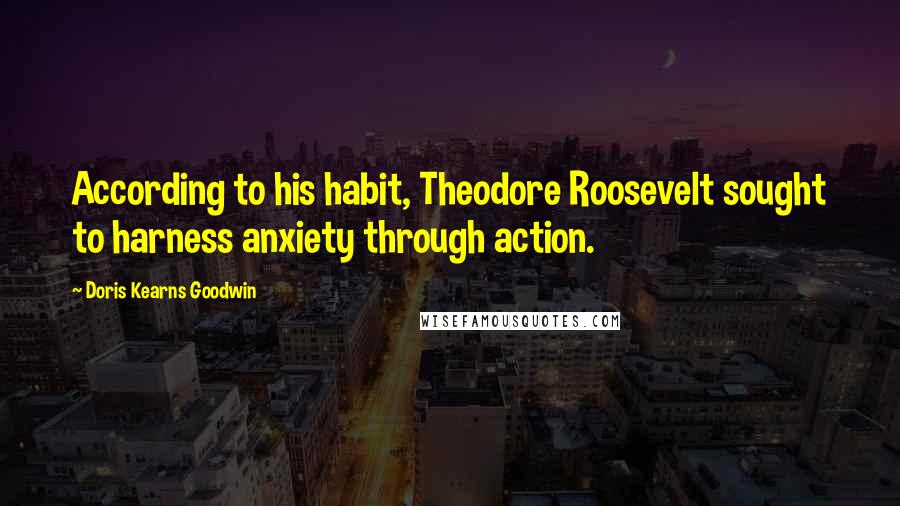 Doris Kearns Goodwin Quotes: According to his habit, Theodore Roosevelt sought to harness anxiety through action.