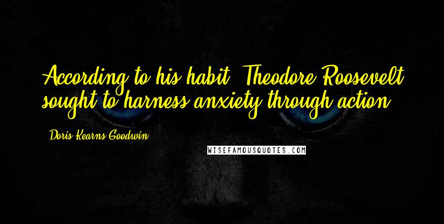 Doris Kearns Goodwin Quotes: According to his habit, Theodore Roosevelt sought to harness anxiety through action.