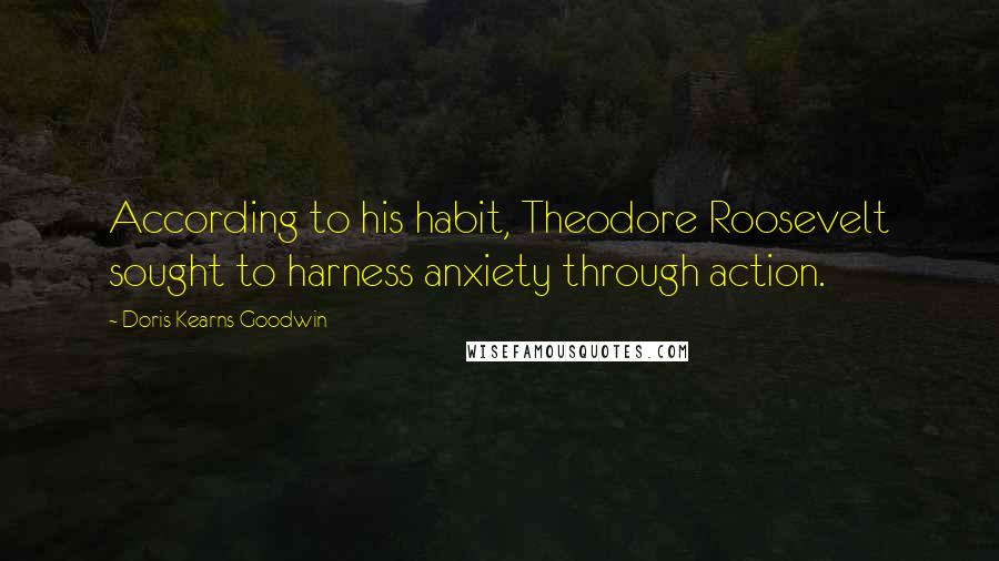 Doris Kearns Goodwin Quotes: According to his habit, Theodore Roosevelt sought to harness anxiety through action.