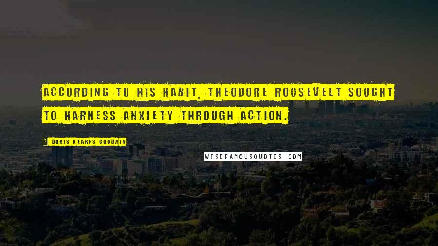 Doris Kearns Goodwin Quotes: According to his habit, Theodore Roosevelt sought to harness anxiety through action.