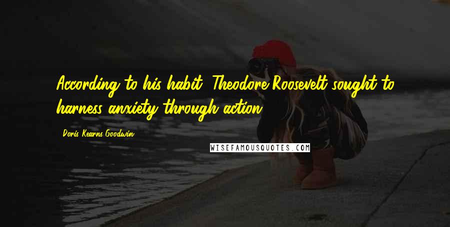 Doris Kearns Goodwin Quotes: According to his habit, Theodore Roosevelt sought to harness anxiety through action.