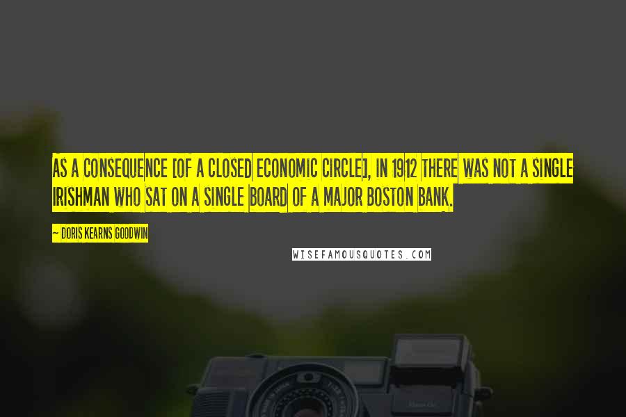 Doris Kearns Goodwin Quotes: As a consequence [of a closed economic circle], in 1912 there was not a single Irishman who sat on a single board of a major Boston bank.