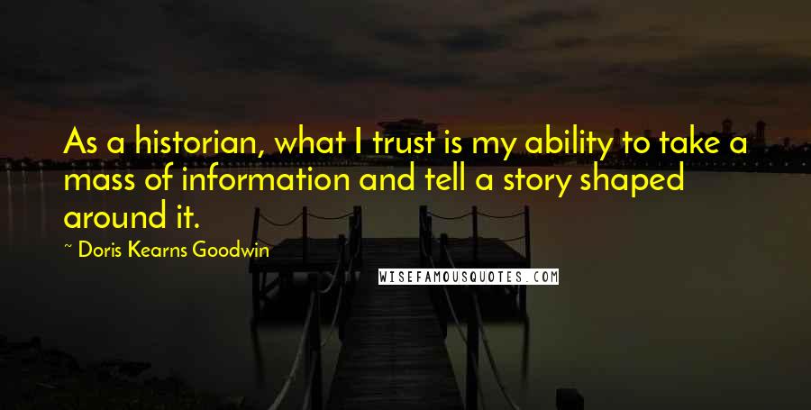 Doris Kearns Goodwin Quotes: As a historian, what I trust is my ability to take a mass of information and tell a story shaped around it.