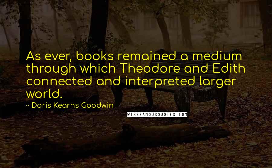 Doris Kearns Goodwin Quotes: As ever, books remained a medium through which Theodore and Edith connected and interpreted larger world.