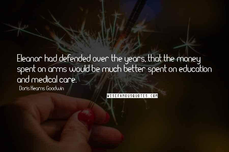 Doris Kearns Goodwin Quotes: Eleanor had defended over the years, that the money spent on arms would be much better spent on education and medical care.