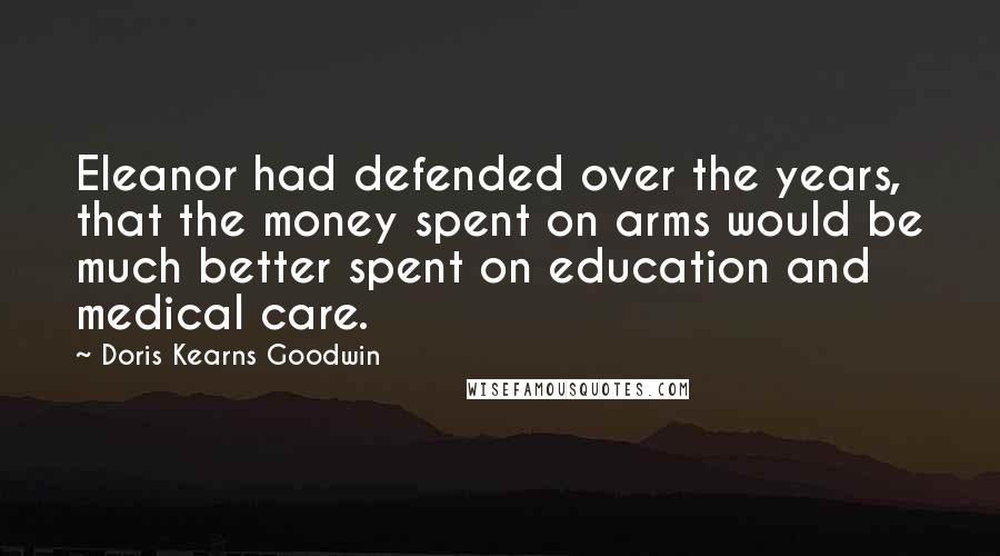 Doris Kearns Goodwin Quotes: Eleanor had defended over the years, that the money spent on arms would be much better spent on education and medical care.