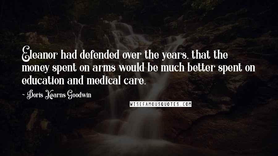 Doris Kearns Goodwin Quotes: Eleanor had defended over the years, that the money spent on arms would be much better spent on education and medical care.