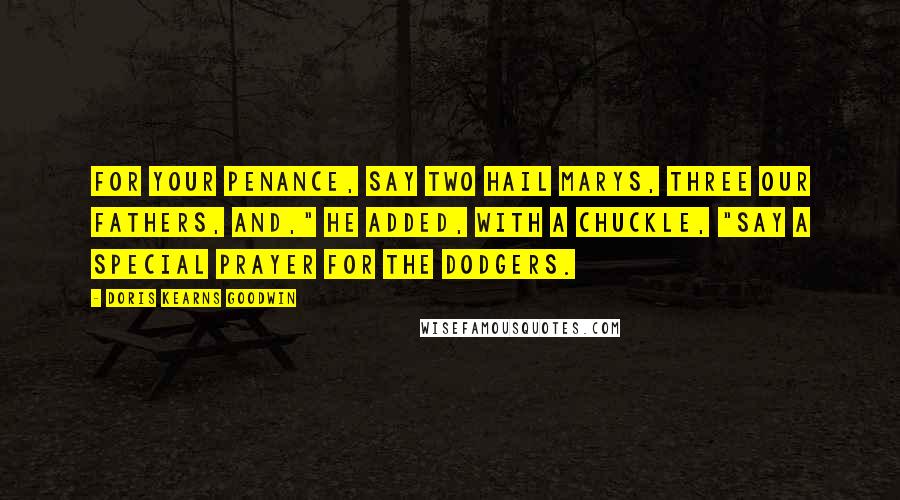 Doris Kearns Goodwin Quotes: For your penance, say two Hail Marys, three our Fathers, and," he added, with a chuckle, "say a special prayer for the Dodgers.