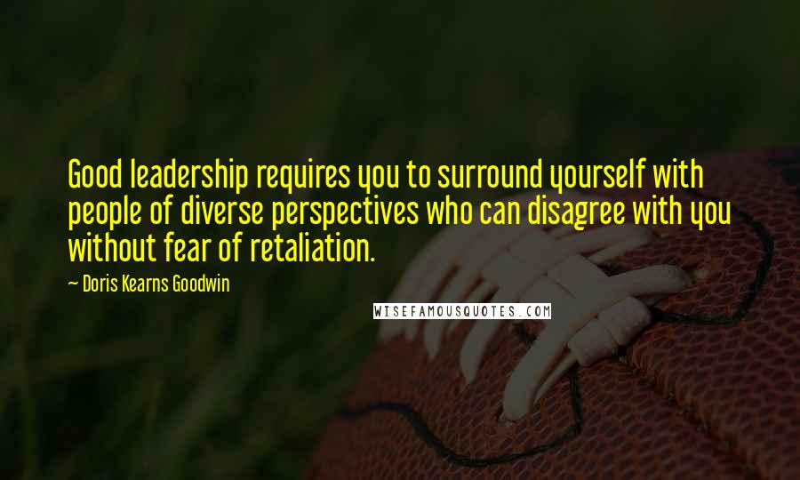 Doris Kearns Goodwin Quotes: Good leadership requires you to surround yourself with people of diverse perspectives who can disagree with you without fear of retaliation.