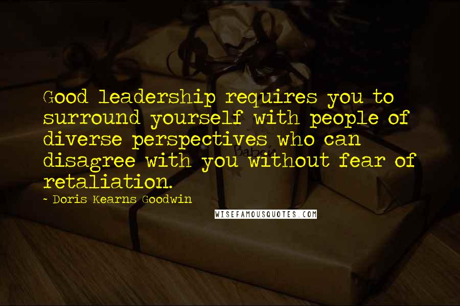 Doris Kearns Goodwin Quotes: Good leadership requires you to surround yourself with people of diverse perspectives who can disagree with you without fear of retaliation.